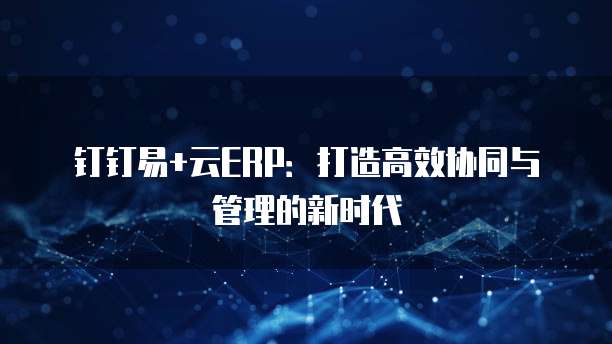 钉钉易+云ERP:打造高效协同与管理的新时代