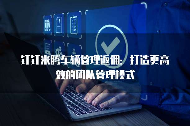钉钉米腾车辆管理返佣：打造更高效的团队管理模式