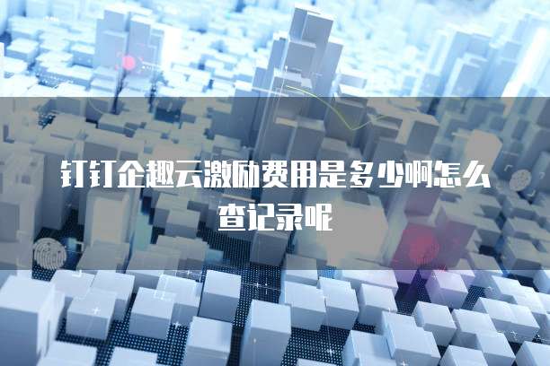 钉钉企趣云激励费用是多少啊怎么查记录呢