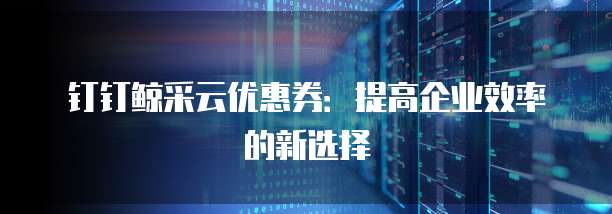 钉钉鲸采云优惠券:提高企业效率的新选择