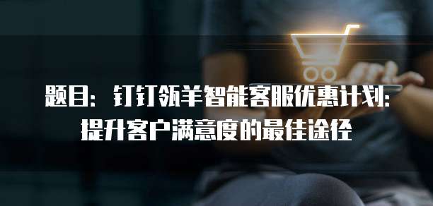 题目:钉钉瓴羊智能客服优惠计划:提升客户满意度的最佳途径