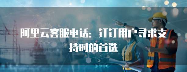 阿里云客服电话:钉钉用户寻求支持时的首选