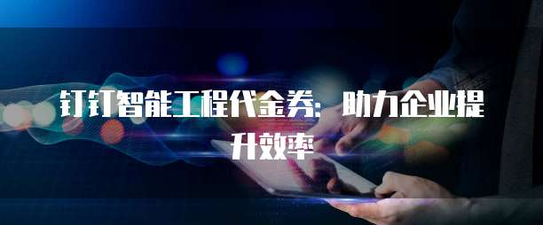钉钉智能工程代金券:助力企业提升效率