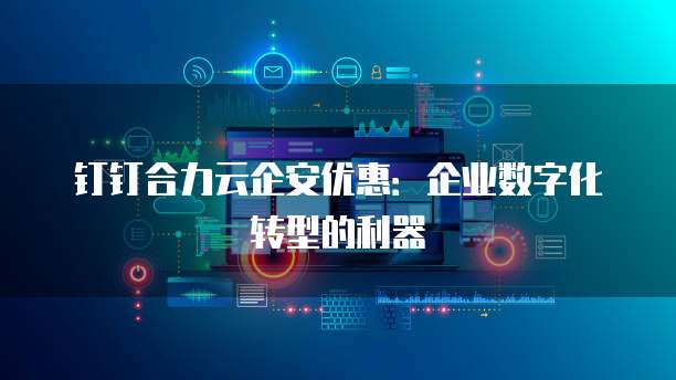 钉钉合力云企安优惠:企业数字化转型的利器