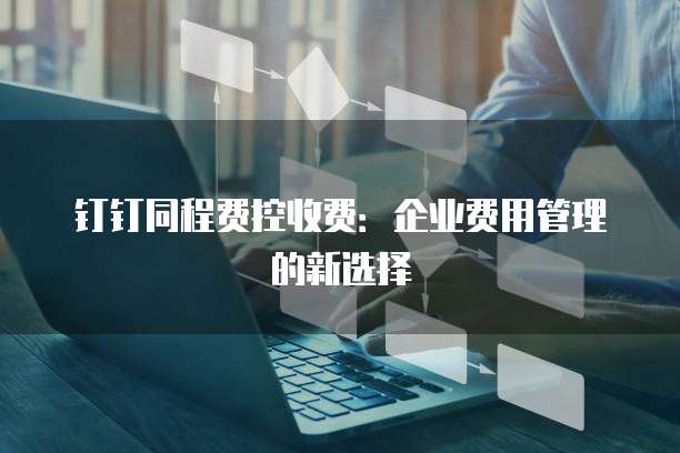 钉钉同程费控收费:企业费用管理的新选择