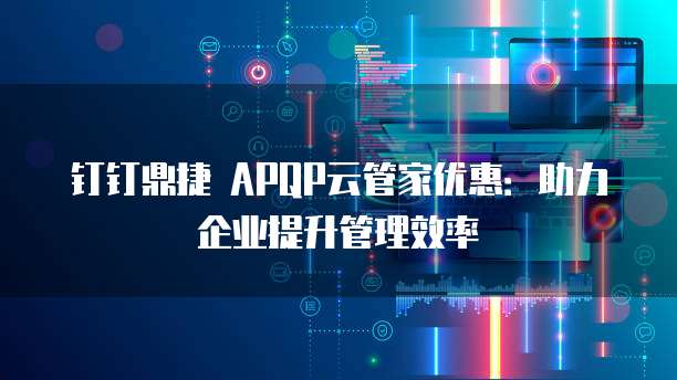 钉钉鼎捷 APQP云管家优惠:助力企业提升管理效率