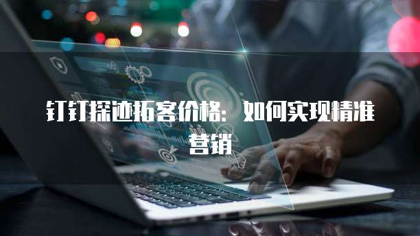 钉钉探迹拓客价格:如何实现精准营销
