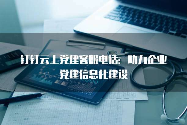 钉钉云上党建客服电话:助力企业党建信息化建设