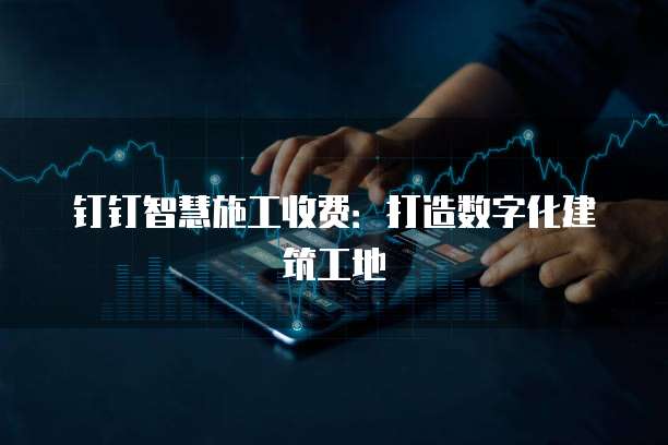 钉钉智慧施工收费:打造数字化建筑工地