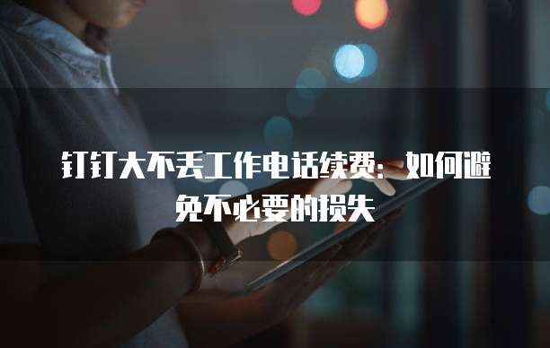 钉钉大不丢工作电话续费：如何避免不必要的损失