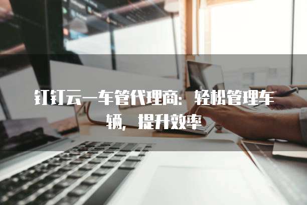 钉钉云一车管代理商:轻松管理车辆,提升效率