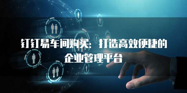 钉钉易车间购买:打造高效便捷的企业管理平台
