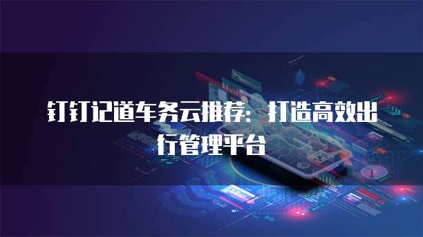 钉钉记道车务云推荐：打造高效出行管理平台