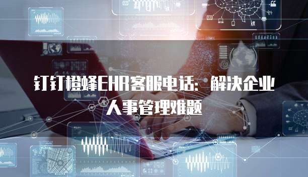 钉钉橙蜂EHR客服电话:解决企业人事管理难题