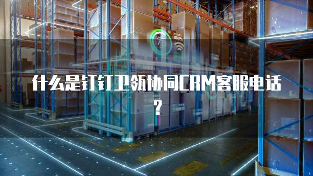 什么是钉钉卫瓴协同CRM客服电话?