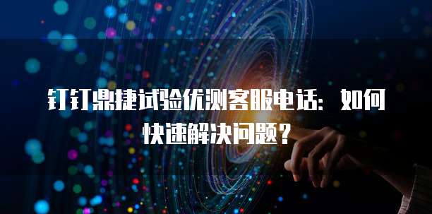 钉钉鼎捷试验优测客服电话:如何快速解决问题?