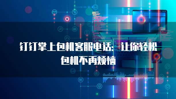 钉钉掌上包机客服电话:让你轻松包机不再烦恼
