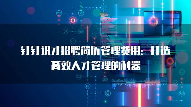 钉钉识才招聘简历管理费用:打造高效人才管理的利器