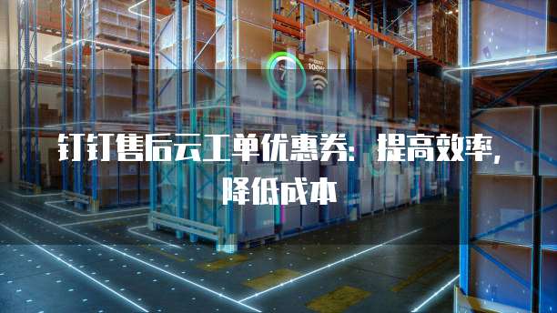 钉钉售后云工单优惠券:提高效率,降低成本