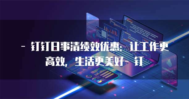 - 钉钉日事清绩效优惠:让工作更高效,生活更美好- 钉