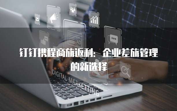 钉钉携程商旅返利:企业差旅管理的新选择