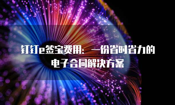 钉钉e签宝费用:一份省时省力的电子合同解决方案