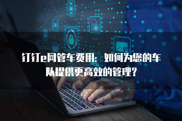 钉钉e网管车费用:如何为您的车队提供更高效的管理?