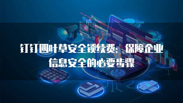钉钉四叶草安全锁续费:保障企业信息安全的必要步骤