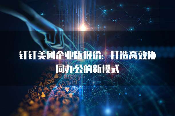 钉钉美团企业版报价:打造高效协同办公的新模式