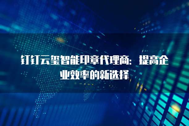 钉钉云玺智能印章代理商:提高企业效率的新选择