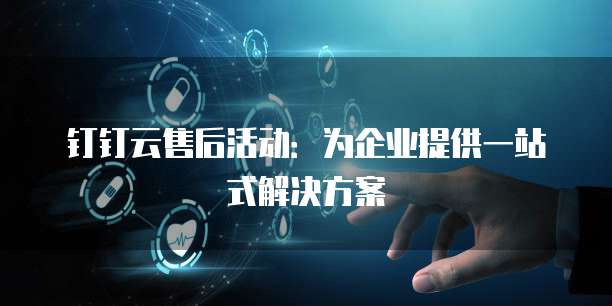 钉钉云售后活动:为企业提供一站式解决方案