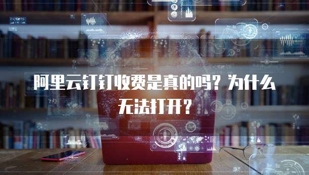 阿里云钉钉收费是真的吗?为什么无法打开?