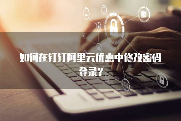 如何在钉钉阿里云优惠中修改密码登录?