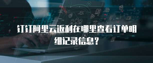 钉钉阿里云返利在哪里查看订单明细记录信息?