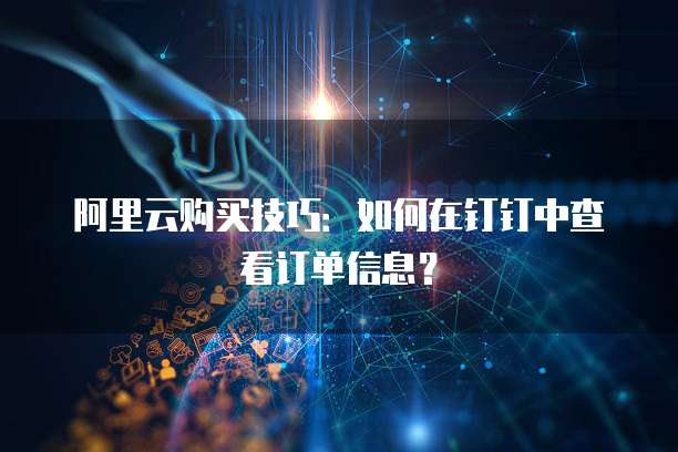 阿里云购买技巧:如何在钉钉中查看订单信息?