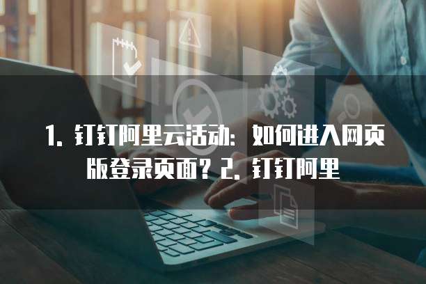 1. 钉钉阿里云活动:如何进入网页版登录页面?2. 钉钉阿里