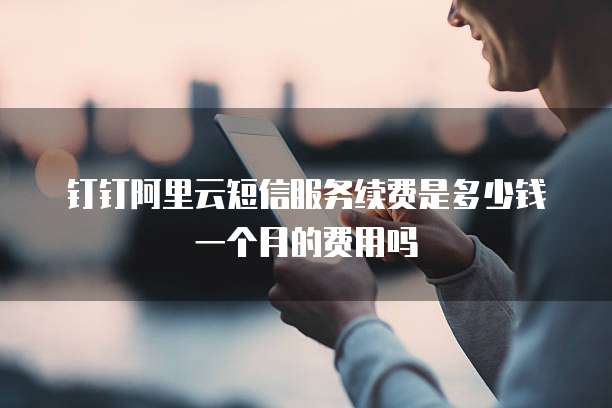 钉钉阿里云短信服务续费是多少钱一个月的费用吗