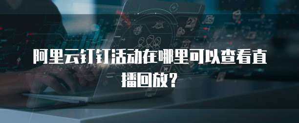 阿里云钉钉活动在哪里可以查看直播回放?