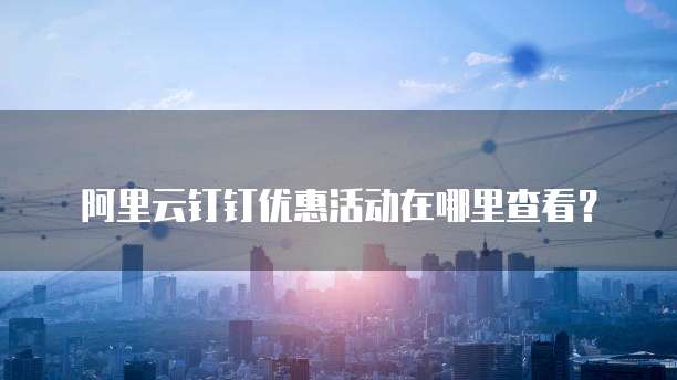 阿里云钉钉优惠活动在哪里查看?