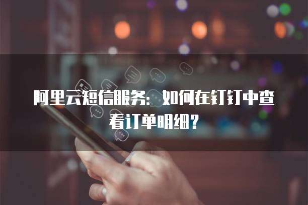 阿里云短信服务:如何在钉钉中查看订单明细?