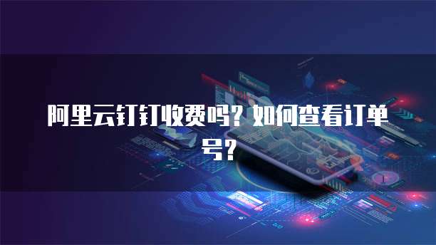 阿里云钉钉收费吗?如何查看订单号?