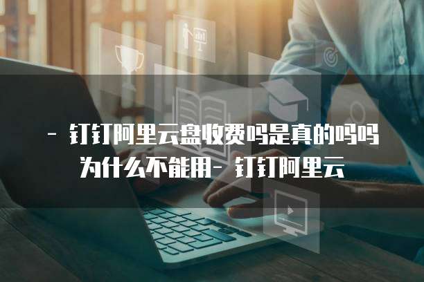 - 钉钉阿里云盘收费吗是真的吗吗为什么不能用- 钉钉阿里云