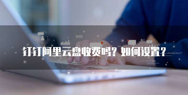 钉钉阿里云盘收费吗?如何设置?