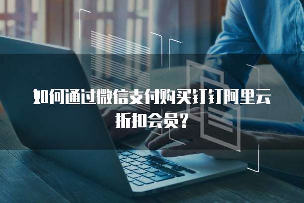 如何通过微信支付购买钉钉阿里云折扣会员?