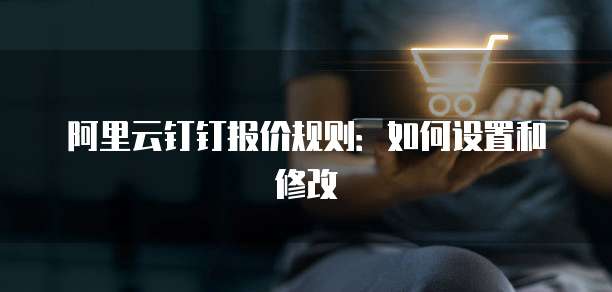 阿里云钉钉报价规则:如何设置和修改
