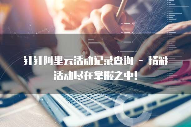 钉钉阿里云活动记录查询 - 精彩活动尽在掌握之中!