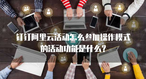 钉钉阿里云活动怎么参加操作模式的活动功能是什么?
