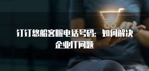 钉钉悠船客服电话号码:如何解决企业IT问题