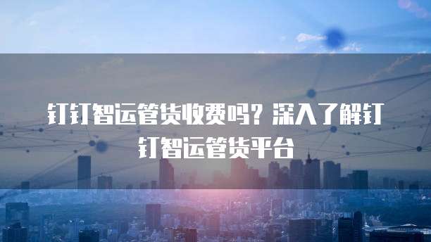 钉钉智运管货收费吗?深入了解钉钉智运管货平台
