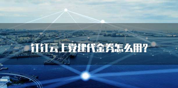 钉钉云上党建代金券怎么用?